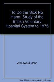 To Do the Sick No Harm: Study of the British Voluntary Hospital System to 1875