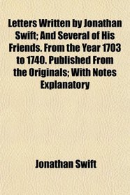 Letters Written by Jonathan Swift; And Several of His Friends. From the Year 1703 to 1740. Published From the Originals; With Notes Explanatory