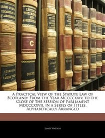 A Practical View of the Statute Law of Scotland: >From the Year Mccccxxiv, to the Close of the Session of Parliament Mdcccxxvii, in a Series of Titles, Alphabetically Arranged