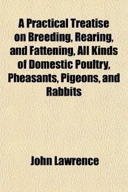 A Practical Treatise on Breeding, Rearing, and Fattening, All Kinds of Domestic Poultry, Pheasants, Pigeons, and Rabbits