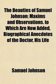 The Beauties of Samuel Johnson; Maxims and Observations. to Which Are Now Added, Biographical Anecdotes of the Doctor, His Life