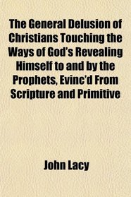 The General Delusion of Christians Touching the Ways of God's Revealing Himself to and by the Prophets, Evinc'd From Scripture and Primitive