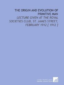 The Origin and Evolution of Primitive Man: Lecture Given at the Royal Societies Club, St. James Street, February 1912 [ 1912 ]