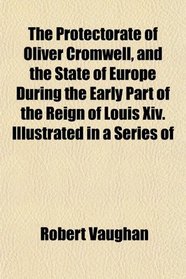 The Protectorate of Oliver Cromwell, and the State of Europe During the Early Part of the Reign of Louis Xiv. Illustrated in a Series of