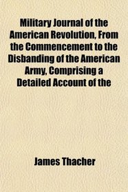 Military Journal of the American Revolution, From the Commencement to the Disbanding of the American Army, Comprising a Detailed Account of the