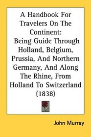 A Handbook For Travelers On The Continent: Being Guide Through Holland, Belgium, Prussia, And Northern Germany, And Along The Rhine, From Holland To Switzerland (1838)