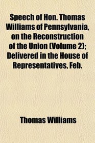 Speech of Hon. Thomas Williams of Pennsylvania, on the Reconstruction of the Union (Volume 2); Delivered in the House of Representatives, Feb.