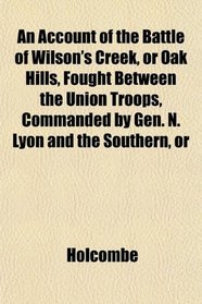 An Account of the Battle of Wilson's Creek, or Oak Hills, Fought Between the Union Troops, Commanded by Gen. N. Lyon and the Southern, or