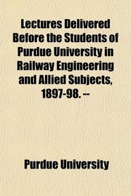 Lectures Delivered Before the Students of Purdue University in Railway Engineering and Allied Subjects, 1897-98. --