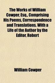 The Works of William Cowper, Esq., Comprising His Poems, Correspondence and Translations. With a Life of the Author by the Editor, Robert