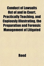 Conduct of Lawsuits Out of and in Court, Practically Teaching, and Copiously Illustrating, the Preparation and Forensic Management of Litigated