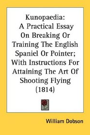 Kunopaedia: A Practical Essay On Breaking Or Training The English Spaniel Or Pointer; With Instructions For Attaining The Art Of Shooting Flying (1814)