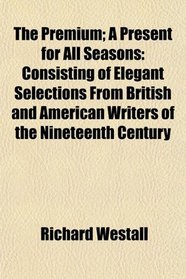 The Premium; A Present for All Seasons: Consisting of Elegant Selections From British and American Writers of the Nineteenth Century
