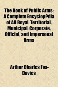 The Book of Public Arms; A Complete Encyclopdia of All Royal, Territorial, Municipal, Corporate, Official, and Impersonal Arms