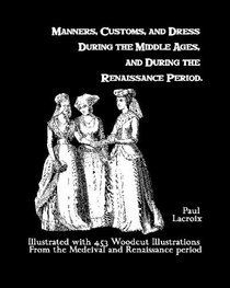 Manners, Customs, And Dress During The Middle Ages, And During The Renaissance Period: Illustrated With 453 Woodcut Illustrations From The Medeival And Renaissance Period