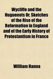 Wycliffe and the Huguenots Or, Sketches of the Rise of the Reformation in England and of the Early History of Protestantism in France