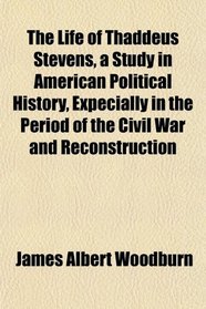The Life of Thaddeus Stevens, a Study in American Political History, Expecially in the Period of the Civil War and Reconstruction