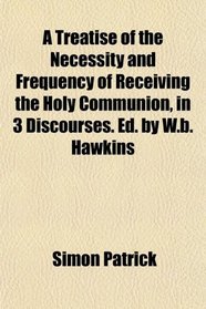 A Treatise of the Necessity and Frequency of Receiving the Holy Communion, in 3 Discourses. Ed. by W.b. Hawkins