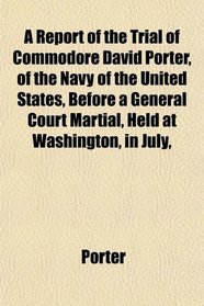 A Report of the Trial of Commodore David Porter, of the Navy of the United States, Before a General Court Martial, Held at Washington, in July,
