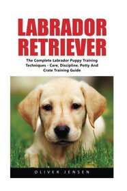 Labrador Retriever: Complete Labrador Puppy Training Techniques - Care, Discipline, Potty And Crate Training Guide (How To Train A Labrador Retriever, Labrador Training Tips, Dog Training)