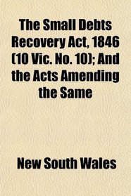 The Small Debts Recovery Act, 1846 (10 Vic. No. 10); And the Acts Amending the Same