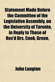 Statement Made Before the Committee of the Legislative Assembly, on the University of Toronto, in Reply to Those of Rev'd Drs. Cook, Green