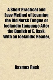 A Short Practical and Easy Method of Learning the Old Norsk Tongue or Icelandic Language After the Danish of E. Rask; With an Icelandic Reader,
