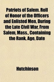 Patriots of Salem. Roll of Honor of the Officers and Enlisted Men, During the Late Civil War, From Salem, Mass., Containing the Rank, Age, Date