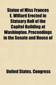 Statue of Miss Frances E. Willard Erected in Statuary Hall of the Capitol Building at Washington. Proceedings in the Senate and House of