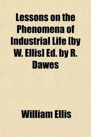 Lessons on the Phenomena of Industrial Life [by W. Ellis] Ed. by R. Dawes
