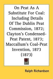 On Peat As A Substitute For Coal: Including Details Of The Dublin Peat Commission, 1872; Clayton's Condensed-Peat Patent, 1873; Maccallum's Coal-Peat Invention, 1873 (1873)