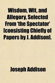 Wisdom, Wit, and Allegory, Selected From 'the Spectator' [consisting Chiefly of Papers by J. Addison].