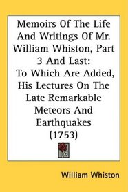Memoirs Of The Life And Writings Of Mr. William Whiston, Part 3 And Last: To Which Are Added, His Lectures On The Late Remarkable Meteors And Earthquakes (1753)