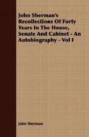 John Sherman's Recollections Of Forty Years In The House, Senate And Cabinet - An Autobiography - Vol I