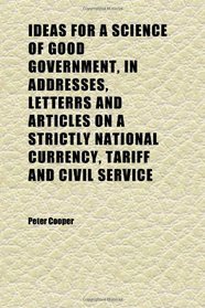 Ideas for a Science of Good Government, in Addresses, Letterrs and Articles on a Strictly National Currency, Tariff and Civil Service
