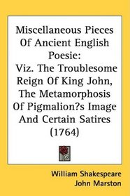 Miscellaneous Pieces Of Ancient English Poesie: Viz. The Troublesome Reign Of King John, The Metamorphosis Of Pigmalions Image And Certain Satires (1764)