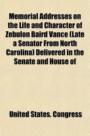 Memorial Addresses on the Life and Character of Zebulon Baird Vance (Late a Senator From North Carolina) Delivered in the Senate and House of