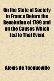On the State of Society in France Before the Revolution of 1789 and on the Causes Which Led to That Event