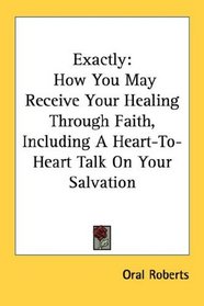 Exactly: How You May Receive Your Healing Through Faith, Including A Heart-To-Heart Talk On Your Salvation