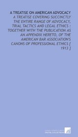 A Treatise on American Advocacy: A Treatise Covering Succinctly the Entire Range of Advocacy, Trial Tactics and Legal Ethics : Together With the Publication ... Canons of Professional Ethics [ 1913 ]