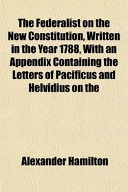 The Federalist on the New Constitution, Written in the Year 1788, With an Appendix Containing the Letters of Pacificus and Helvidius on the