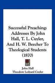 Successful Preaching: Addresses By John Hall, T. L. Cuyler, And H. W. Beecher To Theological Students (1870)