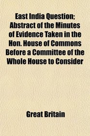 East India Question; Abstract of the Minutes of Evidence Taken in the Hon. House of Commons Before a Committee of the Whole House to Consider