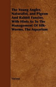 The Young Angler, Naturalist, and Pigeon And Rabbit Fancier, With Hints As To The Management Of Silk-Worms, The Aquarium
