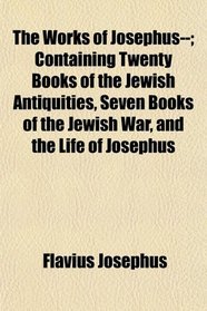 The Works of Josephus--; Containing Twenty Books of the Jewish Antiquities, Seven Books of the Jewish War, and the Life of Josephus