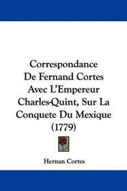 Correspondance De Fernand Cortes Avec L'Empereur Charles-Quint, Sur La Conquete Du Mexique (1779) (French Edition)