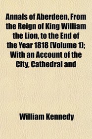 Annals of Aberdeen, From the Reign of King William the Lion, to the End of the Year 1818 (Volume 1); With an Account of the City, Cathedral and