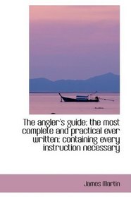 The angler's guide: the most complete and practical ever written: containing every instruction neces
