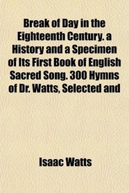 Break of Day in the Eighteenth Century. a History and a Specimen of Its First Book of English Sacred Song. 300 Hymns of Dr. Watts, Selected and