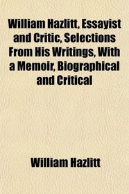 William Hazlitt, Essayist and Critic, Selections From His Writings, With a Memoir, Biographical and Critical